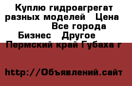 Куплю гидроагрегат разных моделей › Цена ­ 1 000 - Все города Бизнес » Другое   . Пермский край,Губаха г.